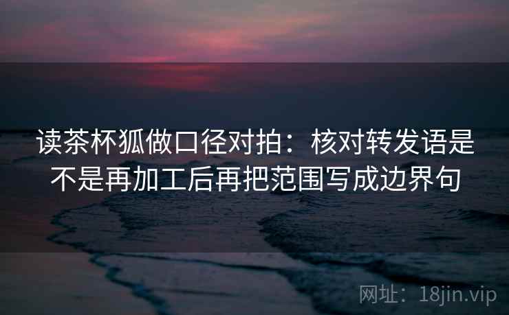 读茶杯狐做口径对拍:核对转发语是不是再加工后再把范围写成边界句 第2张 读茶杯狐做口径对拍:核对转发语是不是再加工后再把范围写成边界句 第2张