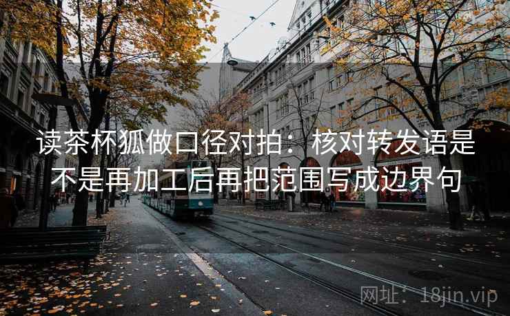 读茶杯狐做口径对拍:核对转发语是不是再加工后再把范围写成边界句 第1张 读茶杯狐做口径对拍:核对转发语是不是再加工后再把范围写成边界句 第1张
